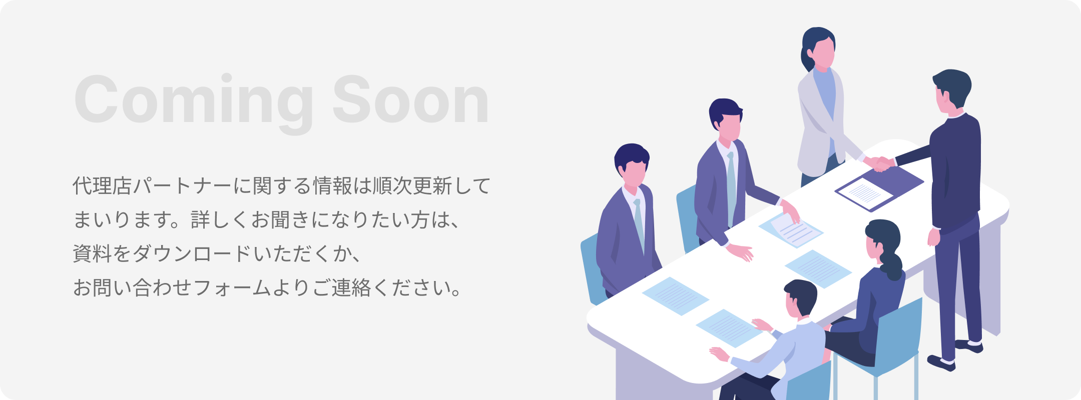 Coming Soon 代理店パートナーに関する情報は順次更新してまいります。詳しくお聞きになりたい方は、資料をダウンロードいただくか、お問い合わせフォームよりご連絡ください。