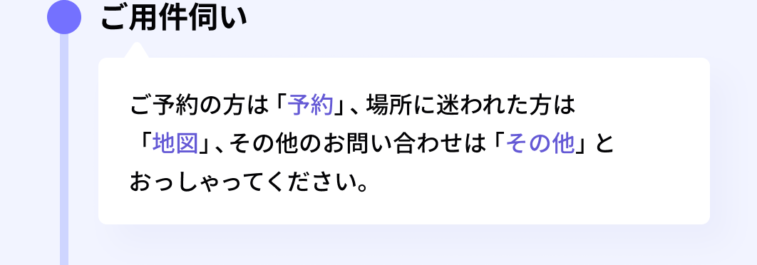 ご用件伺い:ご予約の方は「予約」、場所に迷われた方は「地図」、その他のお問い合わせは「その他」とおっしゃってください。