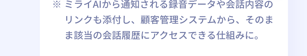 ※ミライAIから通知される録音データや会話内容のリンクも添付し、顧客管理システムから、そのまま該当の会話履歴にアクセスできる仕組みに。