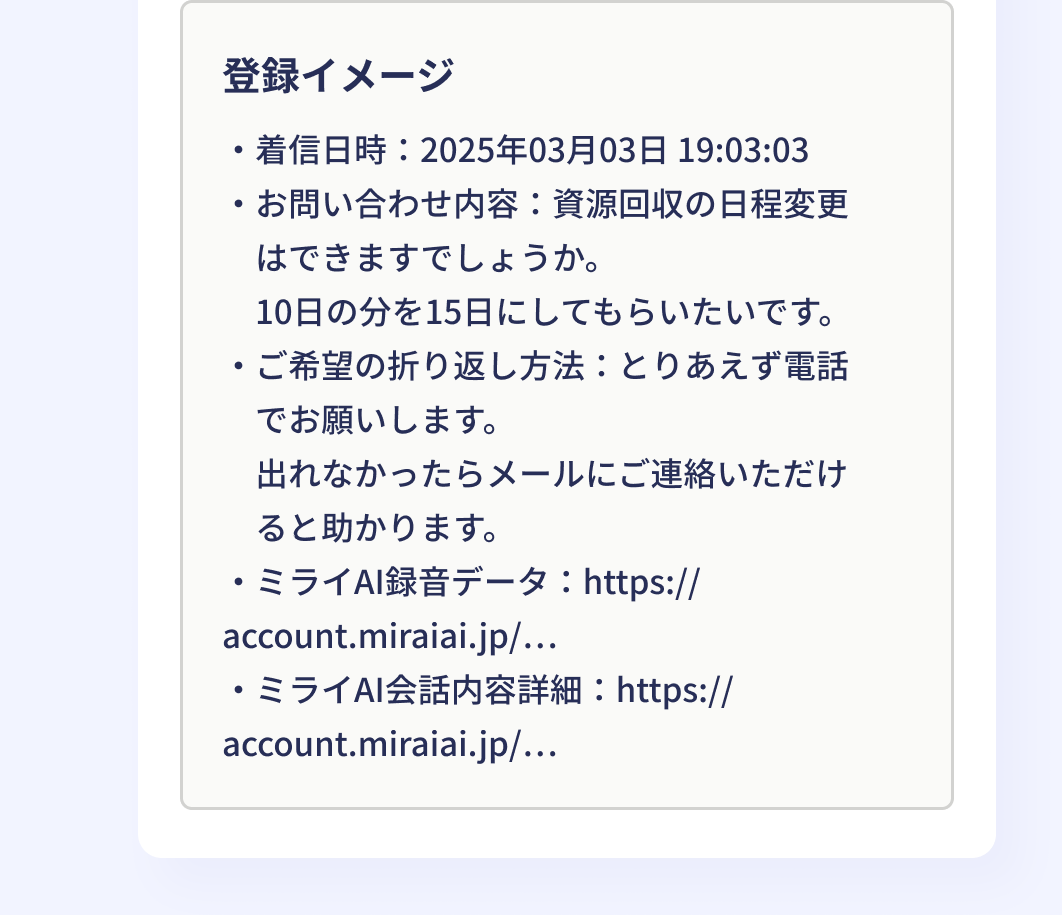 登録イメージ:・着信日時:2025年03月03日 19:03:03 ・お問い合わせ内容:資源回収の日程変更はできますでしょうか。10日の分を15日にしてもらいたいです。 ・ご希望の折り返し方法:とりあえず電話でお願いします。出れなかったらメールにご連絡いただけると助かります。 ・ミライAI録音データ:https://account.miraiai.jp/… ・ミライAI会話内容詳細:https://account.miraiai.jp/…