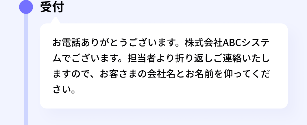 受付:お電話ありがとうございます。株式会社ABCシステムでございます。担当者より折り返しご連絡いたしますので、お客さまの会社名とお名前を仰ってください。