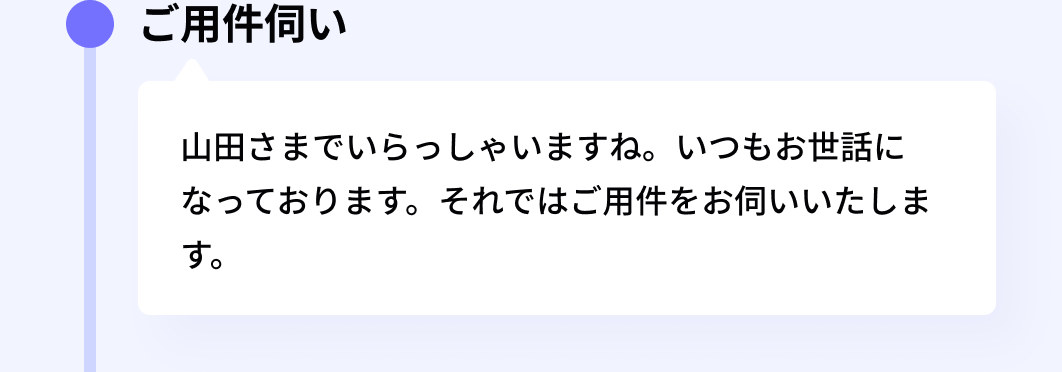 ご用件伺い:山田さまでいらっしゃいますね。いつもお世話になっております。それではご用件をお伺いいたします。
