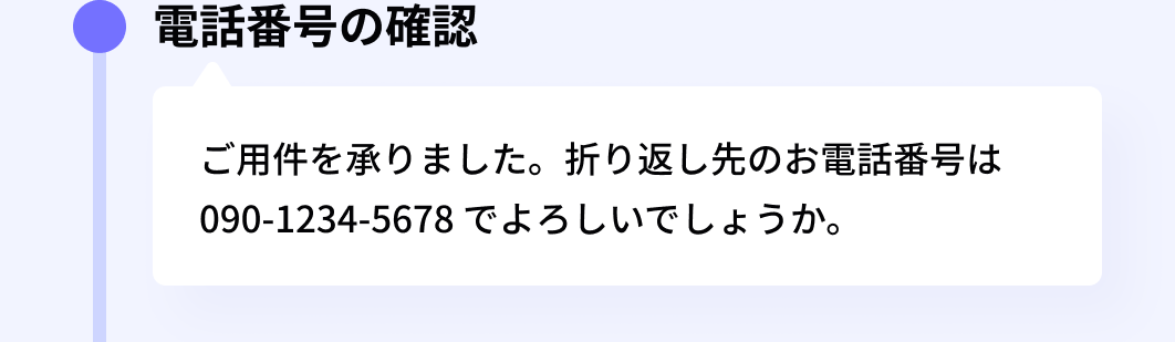 電話番号の確認:ご用件を承りました。折り返し先のお電話番号は 090-1234-5678 でよろしいでしょうか。